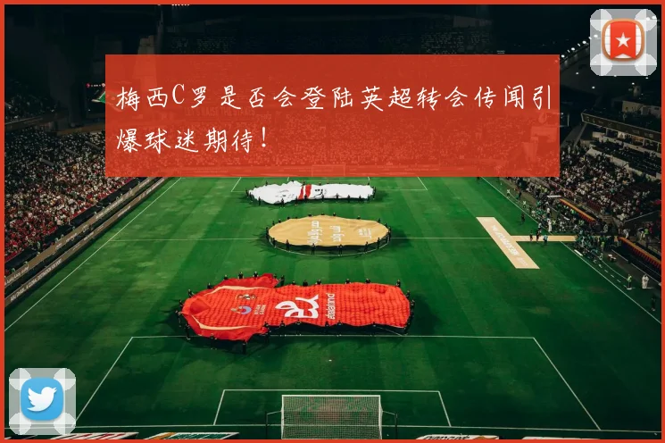 梅西C罗是否会登陆英超转会传闻引爆球迷期待!