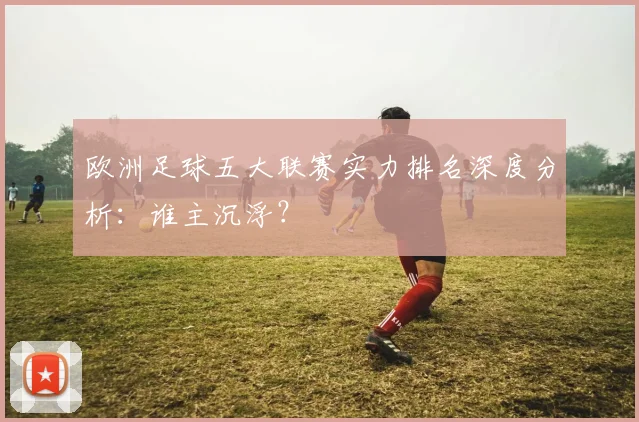 欧洲足球五大联赛实力排名深度分析:谁主沉浮?
