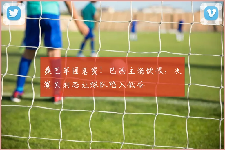 桑巴军团落寞!巴西主场饮恨,决赛失利恐让球队陷入低谷
