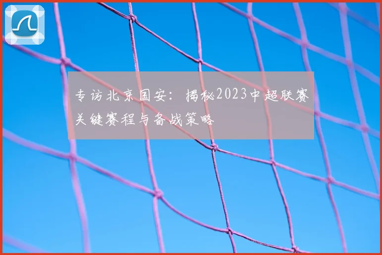 专访北京国安:揭秘2023中超联赛关键赛程与备战策略