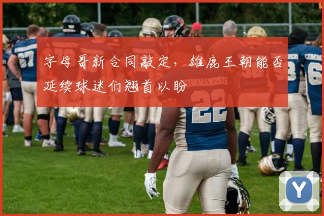 字母哥新合同敲定,雄鹿王朝能否延续球迷们翘首以盼