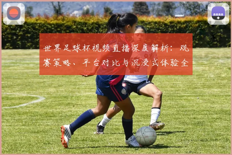 世界足球杯视频直播深度解析:观赛策略、平台对比与沉浸式体验全指南_20260606204854