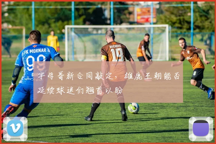 字母哥新合同敲定,雄鹿王朝能否延续球迷们翘首以盼