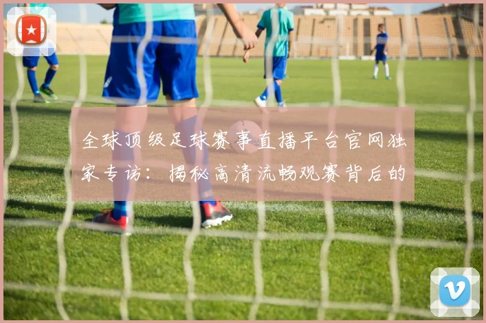 全球顶级足球赛事直播平台官网独家专访:揭秘高清流畅观赛背后的技术革新