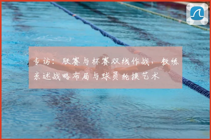专访:联赛与杯赛双线作战,教练亲述战略布局与球员轮换艺术