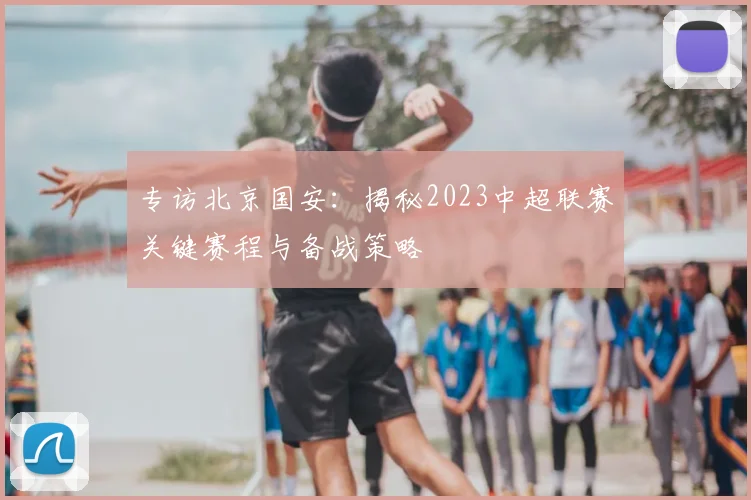 专访北京国安:揭秘2023中超联赛关键赛程与备战策略